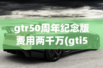 gtr50周年纪念版费用两千万(gti50周年纪念版费用)