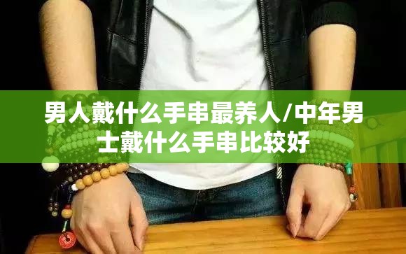 男人戴什么手串最养人/中年男士戴什么手串比较好 男人戴什么手串最养人/中年男士戴什么手串比较好