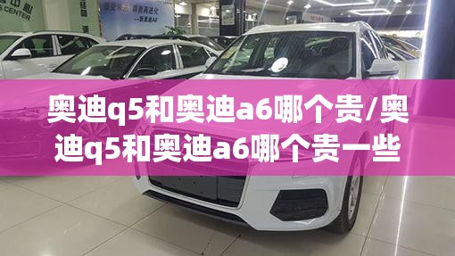 奥迪q5和奥迪a6哪个贵/奥迪q5和奥迪a6哪个贵一些