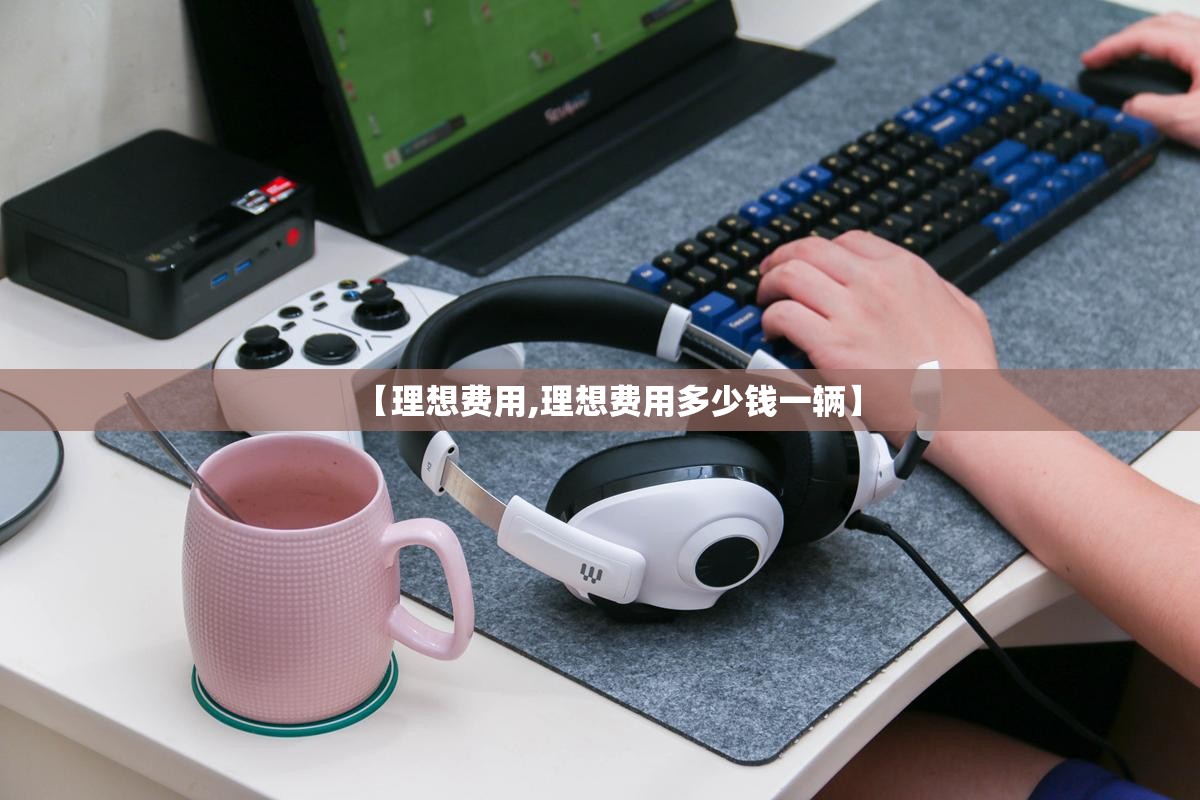【理想费用,理想费用多少钱一辆】 【理想费用,理想费用多少钱一辆】