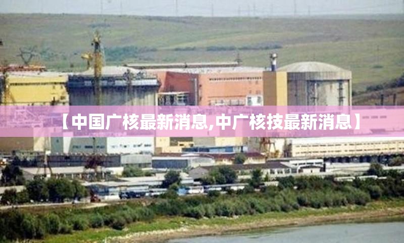 【中国广核最新消息,中广核技最新消息】