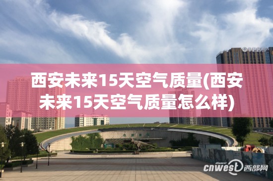 西安未来15天空气质量(西安未来15天空气质量怎么样)