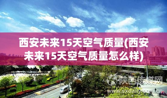 西安未来15天空气质量(西安未来15天空气质量怎么样)