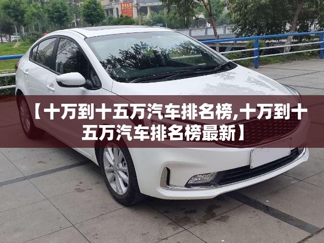 【十万到十五万汽车排名榜,十万到十五万汽车排名榜最新】