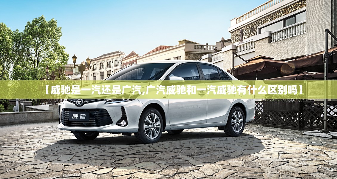 【威驰是一汽还是广汽,广汽威驰和一汽威驰有什么区别吗】