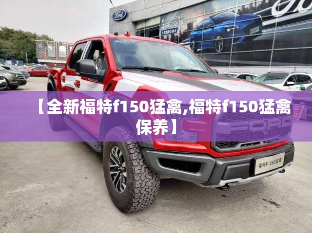 【全新福特f150猛禽,福特f150猛禽保养】