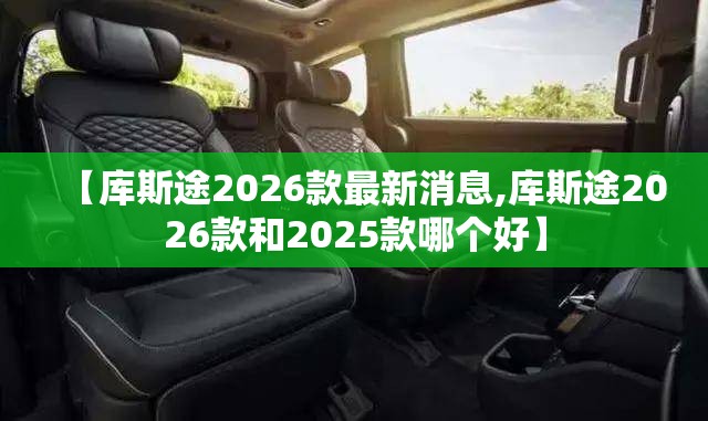 【库斯途2026款最新消息,库斯途2026款和2025款哪个好】