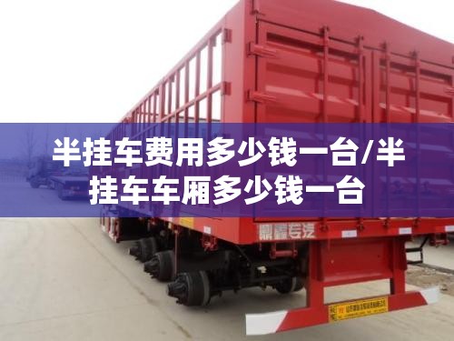 半挂车费用多少钱一台/半挂车车厢多少钱一台 半挂车费用多少钱一台/半挂车车厢多少钱一台