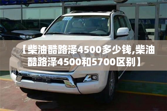 【柴油酷路泽4500多少钱,柴油酷路泽4500和5700区别】