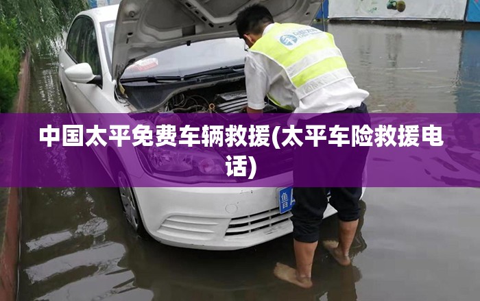 中国太平免费车辆救援(太平车险救援电话)