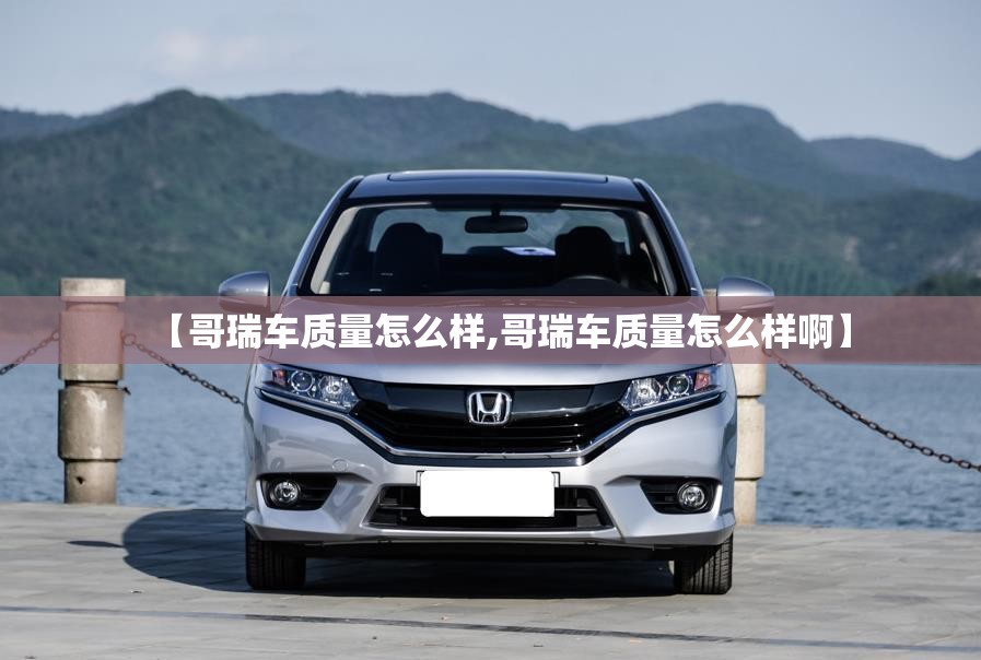 【哥瑞车质量怎么样,哥瑞车质量怎么样啊】 【哥瑞车质量怎么样,哥瑞车质量怎么样啊】