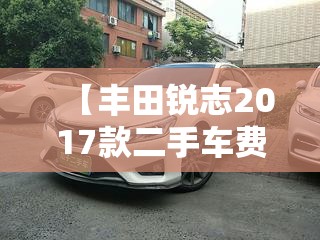 【丰田锐志2017款二手车费用,丰田锐志二手车行情】 【丰田锐志2017款二手车费用,丰田锐志二手车行情】