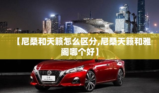 【尼桑和天籁怎么区分,尼桑天籁和雅阁哪个好】 【尼桑和天籁怎么区分,尼桑天籁和雅阁哪个好】
