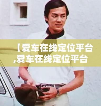 【爱车在线定位平台,爱车在线定位平台官方网站查询下载安装】 【爱车在线定位平台,爱车在线定位平台官方网站查询下载安装】