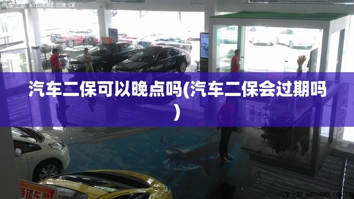 汽车二保可以晚点吗(汽车二保会过期吗) 汽车二保可以晚点吗(汽车二保会过期吗)
