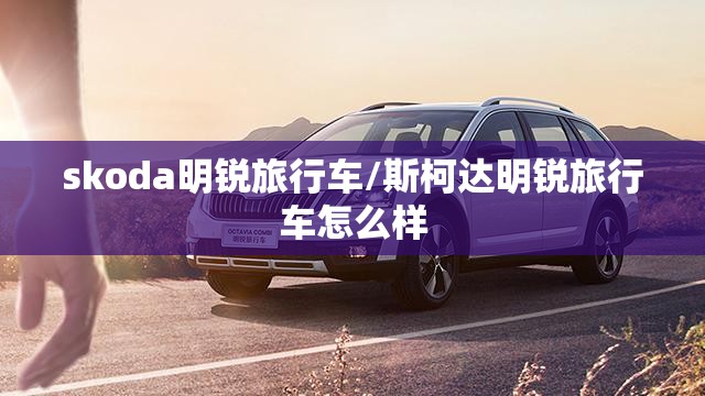 skoda明锐旅行车/斯柯达明锐旅行车怎么样 skoda明锐旅行车/斯柯达明锐旅行车怎么样