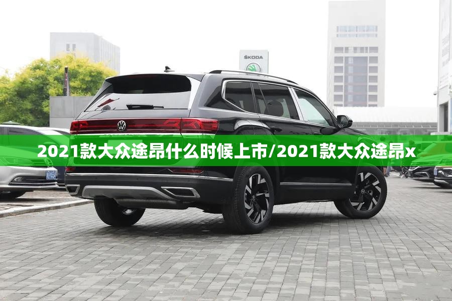 2021款大众途昂什么时候上市/2021款大众途昂x 2021款大众途昂什么时候上市/2021款大众途昂x