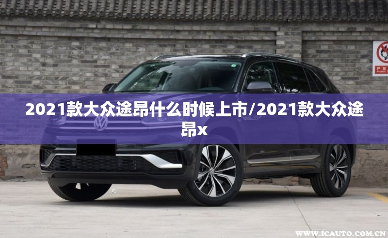 2021款大众途昂什么时候上市/2021款大众途昂x 2021款大众途昂什么时候上市/2021款大众途昂x